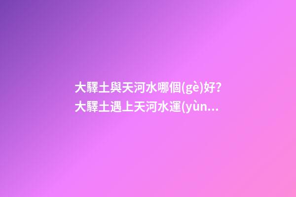 大驛土與天河水哪個(gè)好？大驛土遇上天河水運(yùn)勢會(huì)更差
