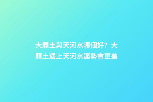 大驛土與天河水哪個好？大驛土遇上天河水運勢會更差