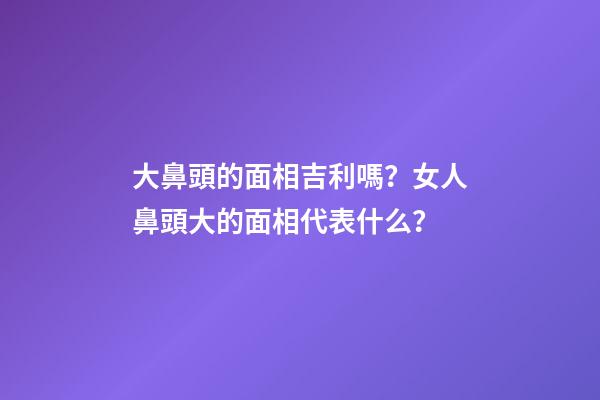大鼻頭的面相吉利嗎？女人鼻頭大的面相代表什么？