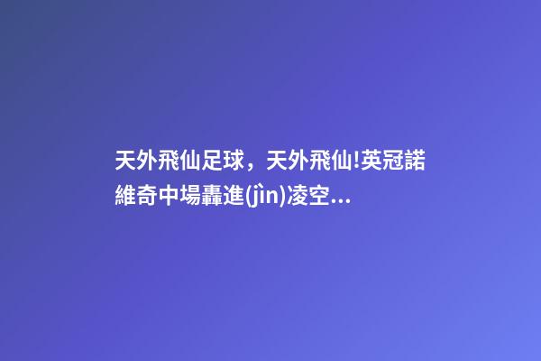 天外飛仙足球，天外飛仙!英冠諾維奇中場轟進(jìn)凌空無解世界波-第1張-觀點(diǎn)-玄機(jī)派