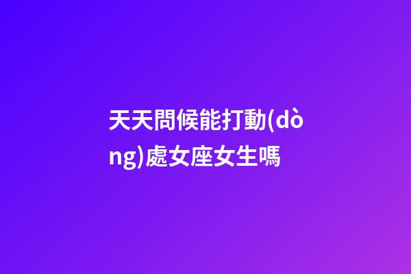 天天問候能打動(dòng)處女座女生嗎-第1張-星座運(yùn)勢-玄機(jī)派