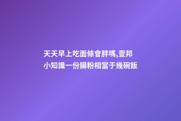 天天早上吃面條會胖嗎,壹邦小知識一份腸粉相當于幾碗飯-第1張-觀點-玄機派
