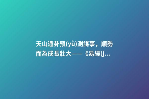 天山遁卦預(yù)測謀事，順勢而為成長壯大——《易經(jīng)》六十四卦之大壯卦的人生啟示