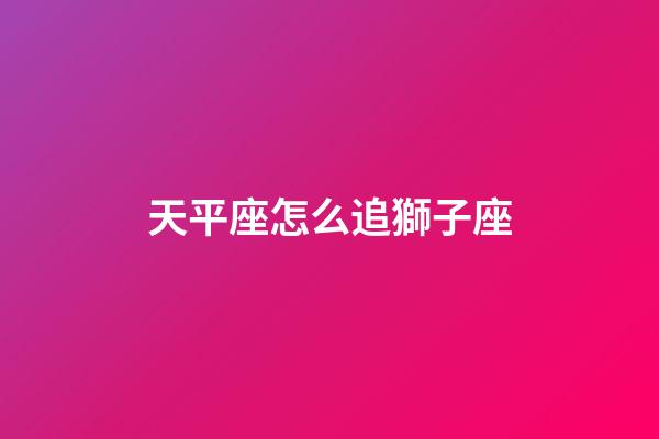 天平座怎么追獅子座-第1張-星座運勢-玄機派