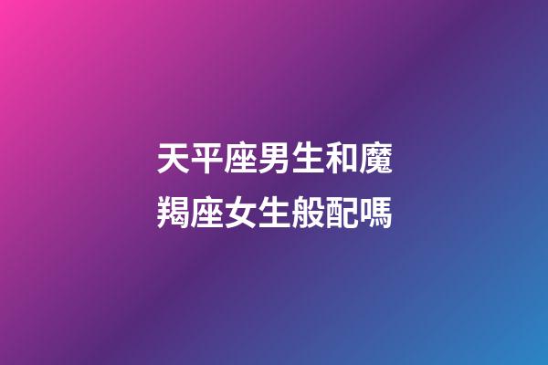 天平座男生和魔羯座女生般配嗎-第1張-星座運勢-玄機派