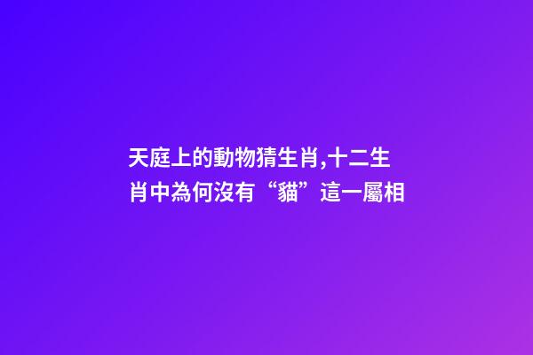 天庭上的動物猜生肖,十二生肖中為何沒有“貓”這一屬相-第1張-觀點-玄機派
