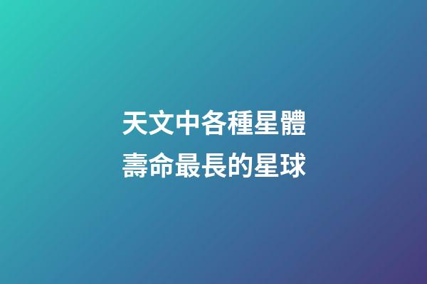 天文中各種星體壽命最長的星球-第1張-星座運勢-玄機派