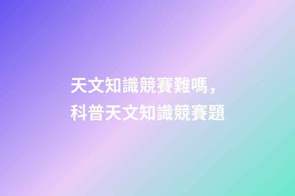 天文知識競賽難嗎，科普天文知識競賽題-第1張-觀點-玄機(jī)派