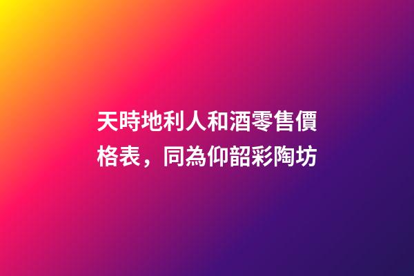 天時地利人和酒零售價格表，同為仰韶彩陶坊-第1張-觀點(diǎn)-玄機(jī)派