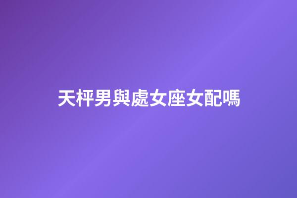 天枰男與處女座女配嗎-第1張-星座運勢-玄機派