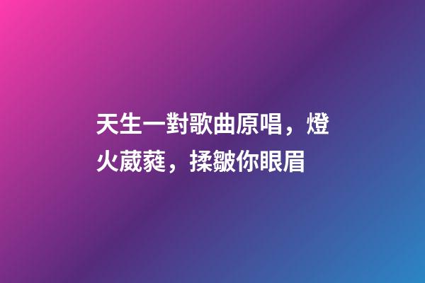 天生一對歌曲原唱，燈火葳蕤，揉皺你眼眉-第1張-觀點-玄機派