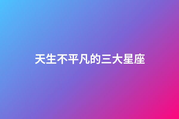 天生不平凡的三大星座-第1張-星座運勢-玄機派