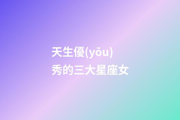 天生優(yōu)秀的三大星座女-第1張-星座運(yùn)勢(shì)-玄機(jī)派