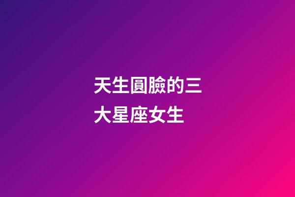 天生圓臉的三大星座女生-第1張-星座運勢-玄機派