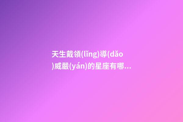 天生戴領(lǐng)導(dǎo)威嚴(yán)的星座有哪些-第1張-星座運(yùn)勢(shì)-玄機(jī)派