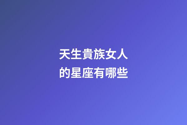 天生貴族女人的星座有哪些-第1張-星座運(yùn)勢-玄機(jī)派
