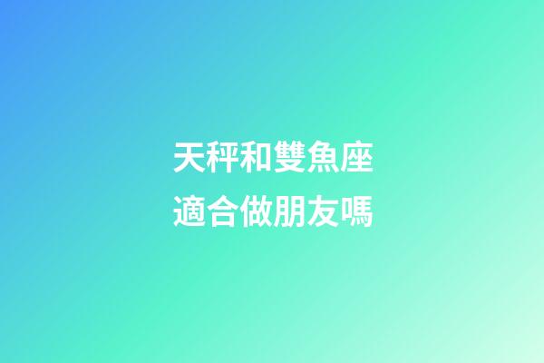 天秤和雙魚座適合做朋友嗎-第1張-星座運勢-玄機派