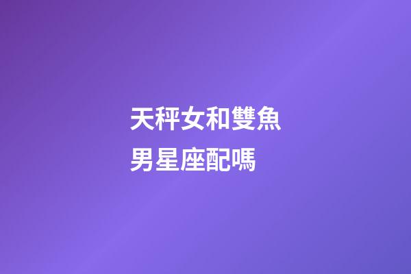 天秤女和雙魚男星座配嗎-第1張-星座運勢-玄機派