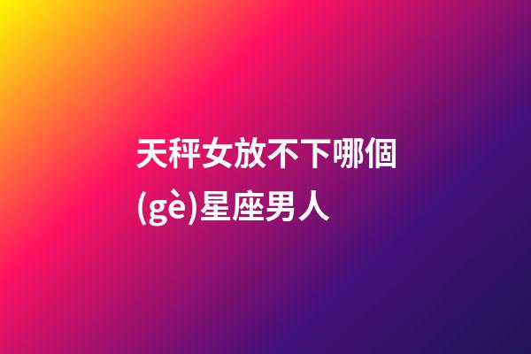 天秤女放不下哪個(gè)星座男人-第1張-星座運(yùn)勢(shì)-玄機(jī)派