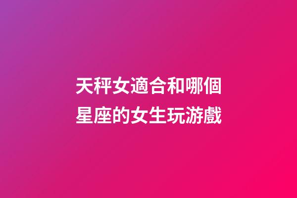 天秤女適合和哪個星座的女生玩游戲-第1張-星座運勢-玄機派