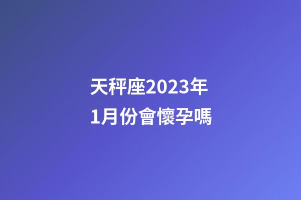 天秤座2023年1月份會懷孕嗎-第1張-星座運勢-玄機派