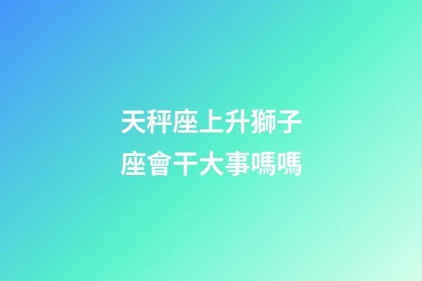 天秤座上升獅子座會干大事嗎嗎-第1張-星座運勢-玄機派