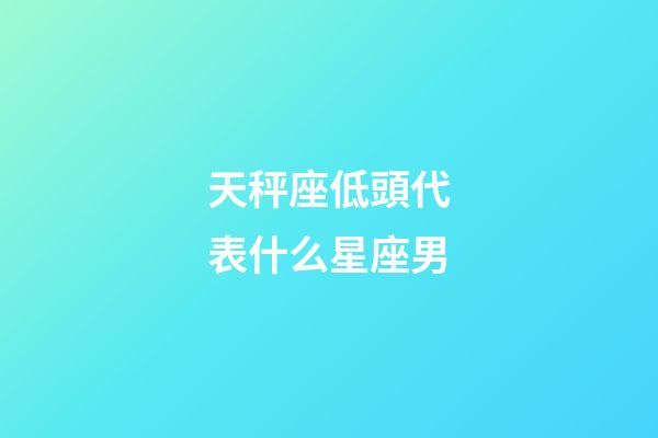 天秤座低頭代表什么星座男-第1張-星座運勢-玄機派
