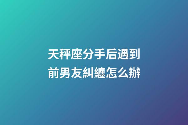 天秤座分手后遇到前男友糾纏怎么辦-第1張-星座運勢-玄機派