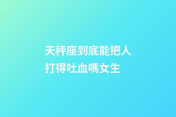 天秤座到底能把人打得吐血嗎女生-第1張-星座運勢-玄機派