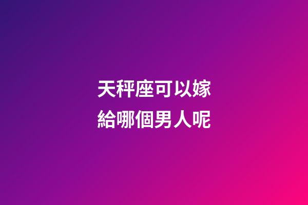 天秤座可以嫁給哪個男人呢-第1張-星座運勢-玄機派