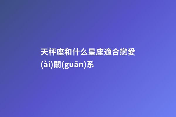 天秤座和什么星座適合戀愛(ài)關(guān)系-第1張-星座運(yùn)勢(shì)-玄機(jī)派