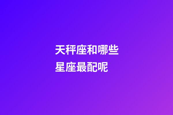 天秤座和哪些星座最配呢-第1張-星座運勢-玄機派