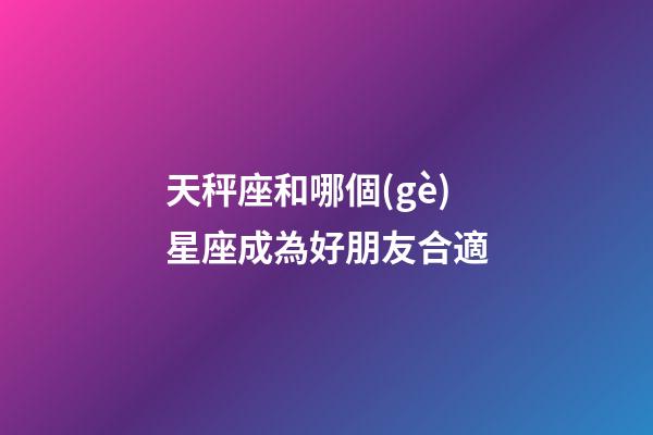 天秤座和哪個(gè)星座成為好朋友合適-第1張-星座運(yùn)勢(shì)-玄機(jī)派
