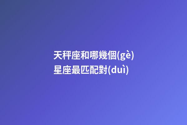 天秤座和哪幾個(gè)星座最匹配對(duì)-第1張-星座運(yùn)勢(shì)-玄機(jī)派