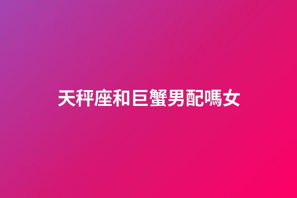 天秤座和巨蟹男配嗎女-第1張-星座運勢-玄機派