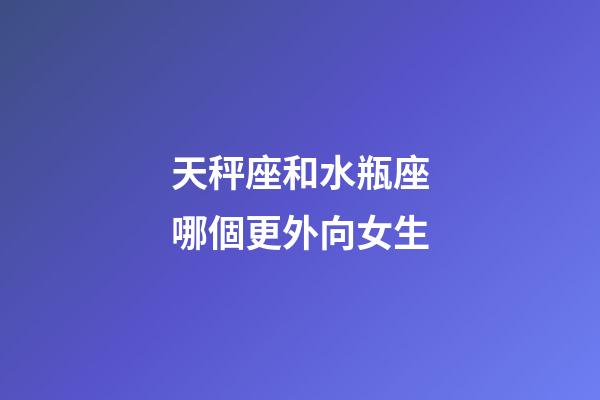 天秤座和水瓶座哪個更外向女生-第1張-星座運勢-玄機派