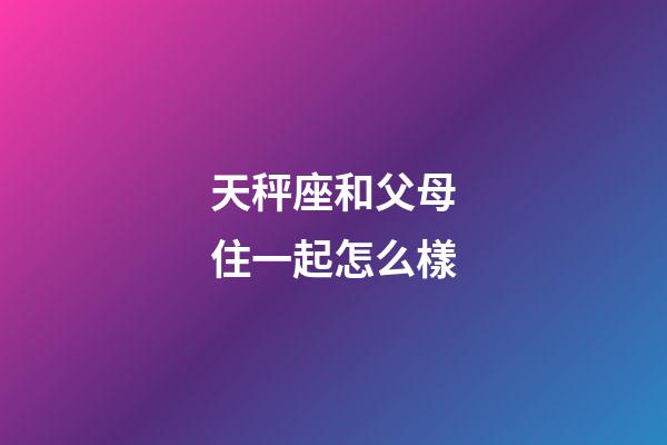 天秤座和父母住一起怎么樣-第1張-星座運勢-玄機派