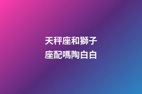 天秤座和獅子座配嗎陶白白-第1張-星座運勢-玄機派