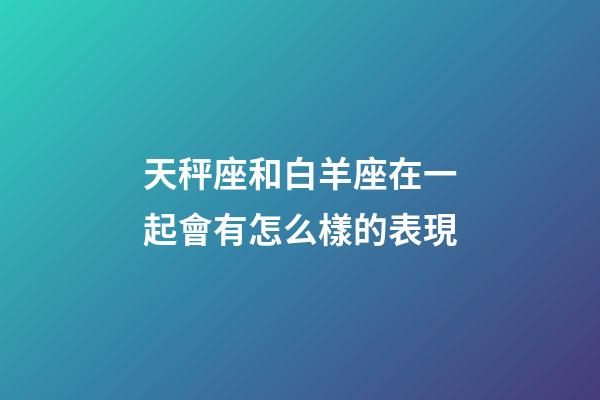 天秤座和白羊座在一起會有怎么樣的表現-第1張-星座運勢-玄機派