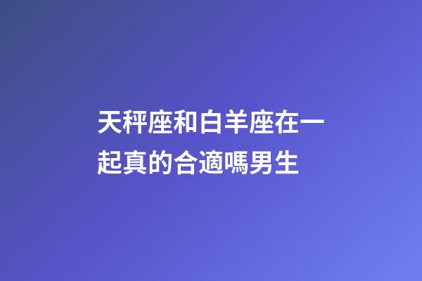 天秤座和白羊座在一起真的合適嗎男生-第1張-星座運勢-玄機派