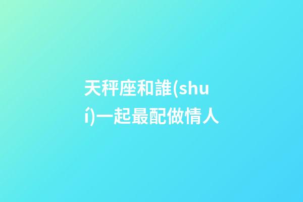 天秤座和誰(shuí)一起最配做情人-第1張-星座運(yùn)勢(shì)-玄機(jī)派