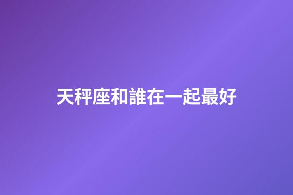 天秤座和誰在一起最好-第1張-星座運(yùn)勢-玄機(jī)派