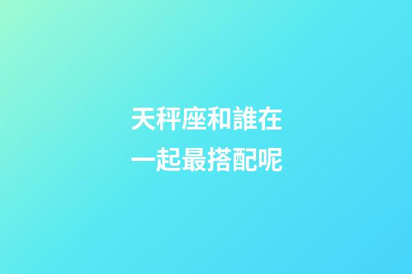 天秤座和誰在一起最搭配呢-第1張-星座運(yùn)勢(shì)-玄機(jī)派