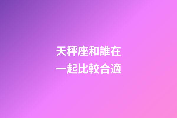 天秤座和誰在一起比較合適-第1張-星座運勢-玄機派