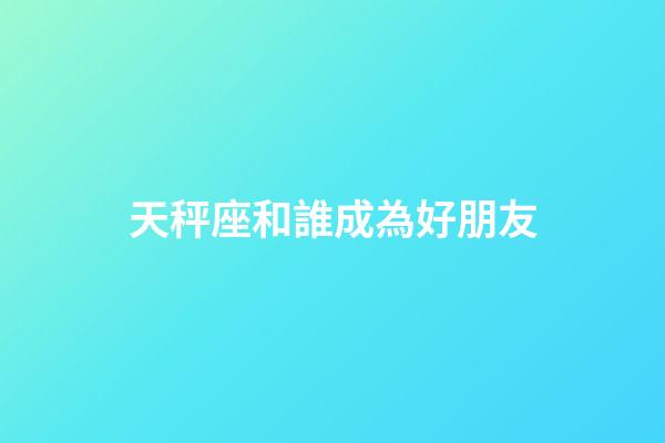 天秤座和誰成為好朋友-第1張-星座運勢-玄機派