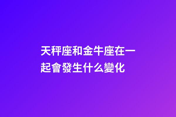 天秤座和金牛座在一起會發生什么變化-第1張-星座運勢-玄機派