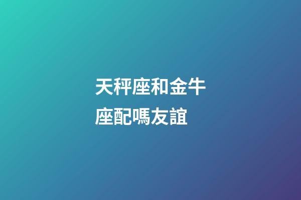天秤座和金牛座配嗎友誼-第1張-星座運勢-玄機派