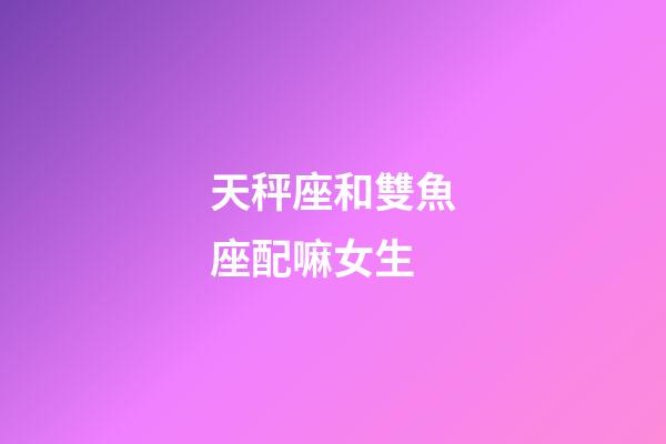天秤座和雙魚座配嘛女生-第1張-星座運勢-玄機派