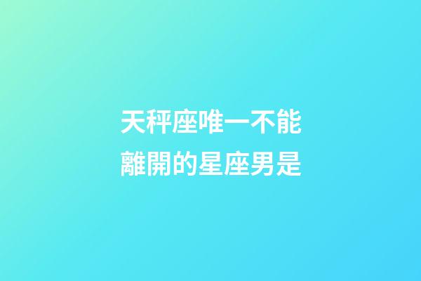 天秤座唯一不能離開的星座男是-第1張-星座運勢-玄機派