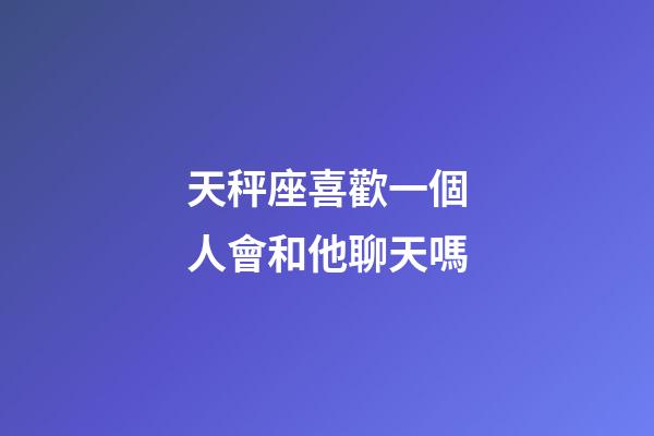 天秤座喜歡一個人會和他聊天嗎-第1張-星座運勢-玄機派